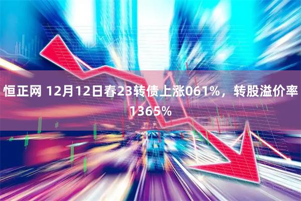 恒正网 12月12日春23转债上涨061%，转股溢价率1365%