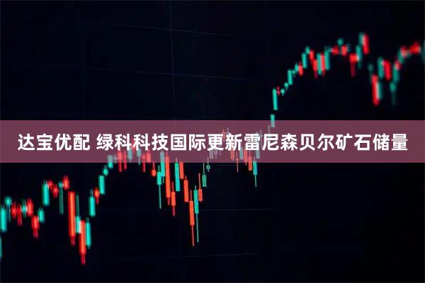 达宝优配 绿科科技国际更新雷尼森贝尔矿石储量