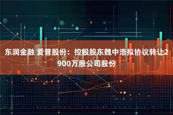 东润金融 爱普股份：控股股东魏中浩拟协议转让2900万股公司股份