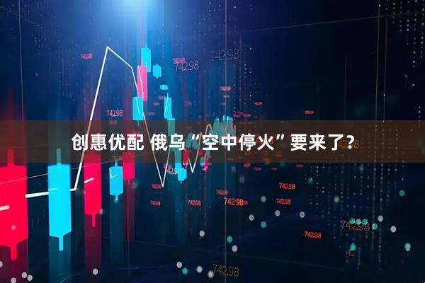 创惠优配 俄乌“空中停火”要来了？