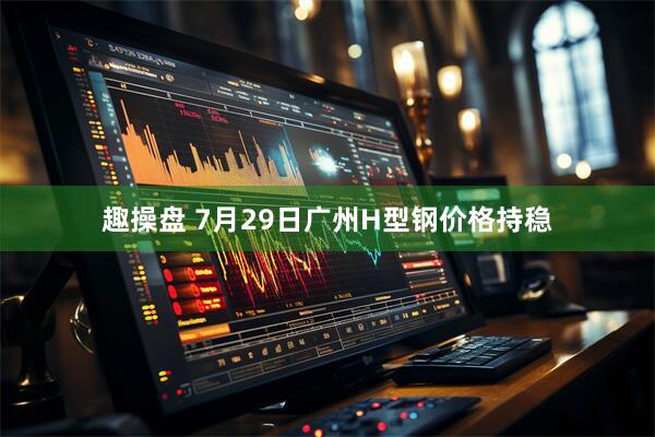 趣操盘 7月29日广州H型钢价格持稳